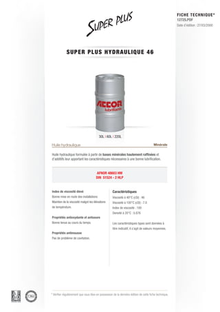 FICHE TECHNIQUE*
                                                                                                        12725.PDF
                                                                                                        Date d’édition : 27/03/2000




             SUPER PLU S H Y D R AU L I Q U E 4 6




                                         30L | 60L | 220L

Huile hydraulique                                                                       Minérale

Huile hydraulique formulée à partir de bases minérales hautement raffinées et
d’additifs leur apportant les caractéristiques nécessaires à une bonne lubrification.


                                      AFNOR 48603 HM
                                      DIN 51524 - 2 HLP


Index de viscosité élevé                            Caractéristiques
Bonne mise en route des installations               Viscosité à 40°C (cSt) : 46
Maintien de la viscosité malgré les élévations      Viscosité à 100°C (cSt) : 7.0
de température.                                     Index de viscosité : 100
                                                    Densité à 20°C : 0.876
Propriétés antioxydante et antiusure
Bonne tenue au cours du temps.                      Les caractéristiques types sont données à
                                                    titre indicatif, il s’agit de valeurs moyennes.
Propriétés antimousse
Pas de problème de cavitation.




* Vérifier régulièrement que vous êtes en possession de la dernière édition de cette fiche technique.
 