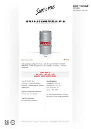 FICHE TECHNIQUE*
                                                                                                        12729.PDF
                                                                                                        Date d’édition : 14/05/2001




         SUPER PLUS H Y D R AU L I Q U E H V 6 8




                                                 220L

Huile hydraulique                                                                       Minérale

Huile hydraulique multigrade formulée à partir de bases minérales hautement
raffinées et d’additifs leur apportant les caractéristiques nécessaires à une bonne
lubrification.


                                    AFNOR 48603 HV
                             DIN 51524 - 2 & 3 : HLP - HVLP
                           DENISON | SPERRY VICKERS M2952S


Index de viscosité élevé                            Caractéristiques
Bonne mise en route des installations               Viscosité à 40°C (cSt) : 68
Maintien de la viscosité malgré les élévations      Viscosité à 100°C (cSt) : 10.7
de température.                                     Index de viscosité : 150
                                                    Densité à 20°C : 0.879
Propriétés antioxydante et antiusure
Bonne tenue au cours du temps.                      Les caractéristiques types sont données à
                                                    titre indicatif, il s’agit de valeurs moyennes.
Propriétés antimousse
Pas de problème de cavitation.




* Vérifier régulièrement que vous êtes en possession de la dernière édition de cette fiche technique.
 