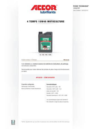 FI CHE TECHNIQUE*
                                                                                                        12526.PDF
                                                                                                        Date d’édition : 04/03/2010




            4 TEM PS 1 5 W 4 0 M OT OC ULT URE




                                      2L | 30L | 60L | 220L


Huile moteur 4 Temps                                                                    Minérale

Huile minérale pour moteurs essence de matériels de motoculture, de jardinage,
de tondeuses autoportées.

Recommandée pour moteur alternant des périodes de pleine charge et de fonctionnement
au ralenti.



                               API SG/CD | CCMC G4/D4/PD2



Propriétés multigrades                              Caractéristiques
Démarrage à froid facilité.                         Viscosité à 40°C (cSt) : 102
Bonne protection à haute température.               Viscosité à 100°C (cSt) : 14.2
                                                    Index de viscosité : 140
                                                    Densité à 20°C : 0.881
                                                    Viscosité dynamique à -20°C (cP) : 6500


                                                    Les caractéristiques types sont données à
                                                    titre indicatif, il s’agit de valeurs moyennes.




* Vérifier régulièrement que vous êtes en possession de la dernière édition de cette fiche technique.
 