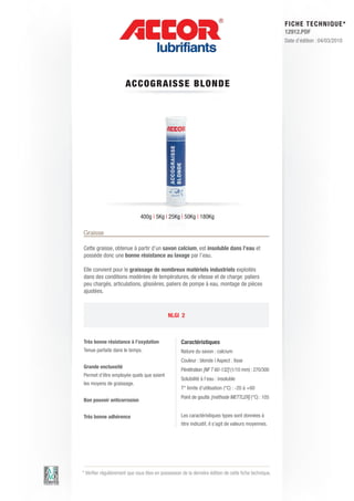 FI CHE TECHNIQUE*
                                                                                                        12912.PDF
                                                                                                        Date d’édition : 04/03/2010




                       A CCOG RAIS S E BLON DE




                               400g | 5Kg | 25Kg | 50Kg | 180Kg

Graisse

Cette graisse, obtenue à partir d’un savon calcium, est insoluble dans l’eau et
possède donc une bonne résistance au lavage par l’eau.

Elle convient pour le graissage de nombreux matériels industriels exploités
dans des conditions modérées de températures, de vitesse et de charge: paliers
peu chargés, articulations, glissières, paliers de pompe à eau, montage de pièces
ajustées.



                                             NLGI 2



Très bonne résistance à l’oxydation                 Caractéristiques
Tenue parfaite dans le temps.                       Nature du savon : calcium
                                                    Couleur : blonde | Aspect : lisse
Grande onctuosité
                                                    Pénétration [NF T 60-132] (1/10 mm) : 270/300
Permet d’être employée quels que soient
                                                    Solubilité à l’eau : insoluble
les moyens de graissage.
                                                    T° limite d’utilisation (°C) : -20 à +60
                                                    Point de goutte [méthode METTLER] (°C) : 105
Bon pouvoir anticorrosion


Très bonne adhérence                                Les caractéristiques types sont données à
                                                    titre indicatif, il s’agit de valeurs moyennes.




* Vérifier régulièrement que vous êtes en possession de la dernière édition de cette fiche technique.
 