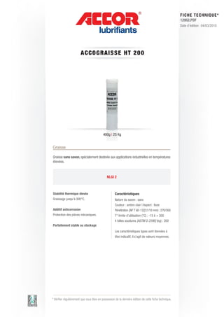 FI CHE TECHNIQUE*
                                                                                                        12952.PDF
                                                                                                        Date d’édition : 04/03/2010




                        A CCOG RAIS S E HT 2 0 0




                                           400g | 25 Kg


Graisse

Graisse sans savon, spécialement destinée aux applications industrielles en températures
élevées.



                                              NLGI 2



Stabilité thermique élevée                           Caractéristiques
Graissage jusqu’à 300°C.                             Nature du savon : sans
                                                     Couleur : ambre clair | Aspect : lisse
Additif anticorrosion                                Pénétration [NF T 60-132] (1/10 mm) : 270/300
Protection des pièces mécaniques.                    T° limite d’utilisation (°C) : -15 à + 300
                                                     4 billes soudures [ASTM D 2596] (kg) : 200
Parfaitement stable au stockage
                                                     Les caractéristiques types sont données à
                                                     titre indicatif, il s’agit de valeurs moyennes.




* Vérifier régulièrement que vous êtes en possession de la dernière édition de cette fiche technique.
 