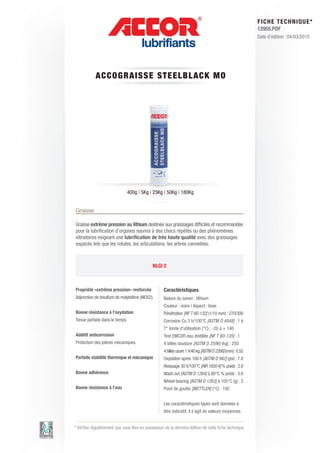 FI CHE TECHNIQUE*
                                                                                                         12955.PDF
                                                                                                         Date d’édition : 04/03/2010




            ACCO GRA IS S E S T E E LBLAC K M O




                               400g | 5Kg | 25Kg | 50Kg | 180Kg


Graisse

Graisse extrême pression au lithium destinée aux graissages difficiles et recommandée
pour la lubrification d’organes soumis à des chocs répétés ou des phénomènes
vibratoires exigeant une lubrification de très haute qualité avec des graissages
espacés tels que les rotules, les articulations, les arbres cannelées.



                                              NLGI 2



Propriété «extrême pression» renforcée              Caractéristiques
Adjonction de bisulfure de molybdène (MOS2).        Nature du savon : lithium
                                                    Couleur : noire | Aspect : lisse
Bonne résistance à l’oxydation                      Pénétration [NF T 60-132] (1/10 mm) : 270/300
Tenue parfaite dans le temps.                       Corrosion Cu 3 h/100°C [ASTM D 4048] : 1 b
                                                    T° limite d’utilisation (°C) : -20 à + 140
Additif anticorrosion                               Test EMCOR eau distillée [NF T 60-135] : 1
Protection des pièces mécaniques.                   4 billes soudure [ASTM D 2596] (kg) : 250
                                                    4 billes usure 1 h/40 kg [ASTM D 2266] (mm) : 0.55
Parfaite stabilité thermique et mécanique           Oxydation après 100 h [ASTM D 942] (psi) : 7.8
                                                    Ressuage 30 h/100°C [AIR 1650 A] % poids : 2.8
Bonne adhérence                                     Wash out [ASTM D 1264] à 80°C % poids : 3.9
                                                    Wheel bearing [ASTM D 1263] à 105°C (g) : 2
Bonne résistance à l’eau                            Point de goutte [METTLER] (°C) : 192


                                                    Les caractéristiques types sont données à
                                                    titre indicatif, il s’agit de valeurs moyennes.


* Vérifier régulièrement que vous êtes en possession de la dernière édition de cette fiche technique.
 
