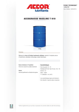 FI CHE TECHNIQUE*
                                                                                                        12956.PDF
                                                                                                        Date d’édition : 04/03/2010




             A CCOG RAI S S E VAS E LIN E T 9 1 0




                                                  175Kg

Graisse

Mélange de cires et d’huiles hautement raffinées, destiné à l’industrie (encre
d’imprimerie, anticollant, démoulage, isolant électrique).




Bonne résistance à l’oxydation                       Caractéristiques
Permet de ressortir les câbles facilement.           Point de goutte (°C) : 70
                                                     Pénétration [NF T 60-119] (1/10 mm) : 150 - 170
Neutre                                               Densité : 0.9
Evite tout gonflement ou rétraction des gaines.      Odeur : Légère
                                                     T° d’utilisation : inf. à 40°C


                                                     Les caractéristiques types sont données à
                                                     titre indicatif, il s’agit de valeurs moyennes.




* Vérifier régulièrement que vous êtes en possession de la dernière édition de cette fiche technique.
 