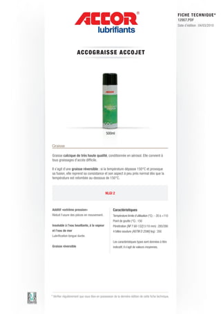 FI CHE TECHNIQUE*
                                                                                                          12957.PDF
                                                                                                          Date d’édition : 04/03/2010




                      ACCO GRAIS S E AC C OJE T




                                              500ml


Graisse

Graisse calcique de très haute qualité, conditionnée en aérosol. Elle convient à
tous graissages d’accès difficile.

Il s’agit d’une graisse réversible : si la température dépasse 150°C et provoque
sa fusion, elle reprend sa consistance et son aspect à peu près normal dès que la
température est retombée au-dessous de 150°C.



                                              NLGI 2



Additif «extrême pression»                          Caractéristiques
Réduit l’usure des pièces en mouvement.             Température limite d’utilisation (°C) : - 20 à +110
                                                    Point de goutte (°C) : 150
Insoluble à l’eau bouillante, à la vapeur           Pénétration [NF T 60-132] (1/10 mm) : 285/280
et l’eau de mer                                     4 billes soudure [ASTM D 2596] (kg) : 350
Lubrification longue durée.
                                                    Les caractéristiques types sont données à titre
Graisse réversible                                  indicatif, il s’agit de valeurs moyennes.




* Vérifier régulièrement que vous êtes en possession de la dernière édition de cette fiche technique.
 