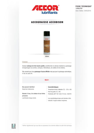 FI CHE TECHNIQUE*
                                                                                                          12958.PDF
                                                                                                          Date d’édition : 04/03/2010




                  A CCOG RAIS S E AC C OBIS ON




                                              500ml


Graisse

Graisse calcique de très haute qualité, conditionnée en aérosol, destinée au graissage
d’engrenages nus (droits, coniques, hélicoïdaux), de câbles et de chaînes.

Elle convient pour tous graissage d’accès difficile mais pas pour le graissage automatique,
ni les vis sans fin.



                                              NLGI 1



Bon pouvoir lubrifiant                              Caractéristiques
Reduit les frottements.                             Température limite d’utilisation (°C) : - 20 à +160
                                                    Point de goutte (°C) : 200
Résiste à l’eau, à la chaleur et aux fortes         Pénétration [NF T 60-132] (1/10 mm) : 350/370
pressions
Lubrification longue durée.                         Les caractéristiques types sont données à titre
                                                    indicatif, il s’agit de valeurs moyennes.




* Vérifier régulièrement que vous êtes en possession de la dernière édition de cette fiche technique.
 