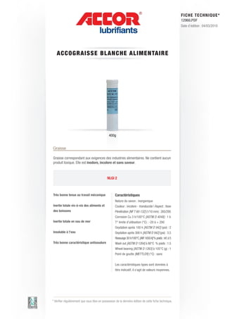 FI CHE TECHNIQUE*
                                                                                                          12960.PDF
                                                                                                          Date d’édition : 04/03/2010




   ACCO GRA ISSE BLAN C HE ALIM E N TAIRE




                                               400g


Graisse

Graisse correspondant aux exigences des industries alimentaires. Ne contient aucun
produit toxique. Elle est inodore, incolore et sans saveur.



                                              NLGI 2



Très bonne tenue au travail mécanique               Caractéristiques
                                                    Nature du savon : inorganique
Inertie totale vis-à-vis des aliments et            Couleur : incolore - translucide | Aspect : lisse
des boissons                                        Pénétration [NF T 60-132] (1/10 mm) : 265/295
                                                    Corrosion Cu 3 h/100°C [ASTM D 4048] : 1 b
Inertie totale en eau de mer                        T° limite d’utilisation (°C) : -20 à + 200
                                                    Oxydation après 100 h [ASTM D 942] (psi) : 2
Insoluble à l’eau                                   Oxydation après 300 h [ASTM D 942] (psi) : 3.5
                                                    Ressuage 30 h/100°C [AIR 1650 A] % poids : inf. à 5
Très bonne caractéristique antisoudure              Wash out [ASTM D 1264] à 80°C % poids : 1.5
                                                    Wheel bearing [ASTM D 1263] à 105°C (g) : 1
                                                    Point de goutte [METTLER] (°C) : sans


                                                    Les caractéristiques types sont données à
                                                    titre indicatif, il s’agit de valeurs moyennes.




* Vérifier régulièrement que vous êtes en possession de la dernière édition de cette fiche technique.
 