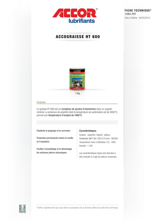 FI CHE TECHNIQUE*
                                                                                                        12961.PDF
                                                                                                        Date d’édition : 04/03/2010




                        A CCOG RAIS S E HT 6 0 0




                                                1 Kg


Graisse

La graisse HT 600 est un complexe de poudre d’aluminium dans un support
minéral. La présence de graphite dont la température de sublimation est de 3600°C,
permet une température d’emploi de 1000°C.




Empêche le grippage et la corrosion                 Caractéristiques
                                                    Couleur : argentée | Aspect : pâteux
Protection permanente contre la rouille             Pénétration [NF T 60-132] (1/10 mm) : 190/320
et l’oxydation                                      Température maxi d’utilisation (°C) : 1000
                                                    Densité : 1.100
Facilite l’assemblage et le démontage
de certaines pièces mécaniques                      Les caractéristiques types sont données à
                                                    titre indicatif, il s’agit de valeurs moyennes.




* Vérifier régulièrement que vous êtes en possession de la dernière édition de cette fiche technique.
 