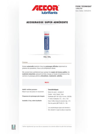 FI CHE TECHNIQUE*
                                                                                                        12963.PDF
                                                                                                        Date d’édition : 04/03/2010




         A CCOG RAISS E S UP E R ADHéRE N T E




                                           400g | 50Kg


Graisse

Graisse universelle destinée à tous les graissages difficiles notamment en
présence de poussières, d’eau ou de température élevée.

Elle convient donc parfaitement pour graisser les engins de travaux publics, les
matériels industriels subissant de fortes charges ou hautes températures et les
camions en graissage général, articulations, roulements, sellettes.



                                              NLGI 2



Additif «extrême pression»                          Caractéristiques
Réduit l’usure des pièces en mouvement.             Nature du savon : complexe X
                                                    Couleur : verte | Aspect : lisse
Fréquences de graissages plus longues               Pénétration [NF T 60-132] (1/10 mm) : 265/295
                                                    T° limite d’utilisation (°C) : -20 à +150
Insoluble à l’eau, même bouillante                  Essai 4 billes charge de soudure (kg) : 315
                                                    Point de goutte [METTLER] (°C) : 190


                                                    Les caractéristiques types sont données à
                                                    titre indicatif, il s’agit de valeurs moyennes.




* Vérifier régulièrement que vous êtes en possession de la dernière édition de cette fiche technique.
 