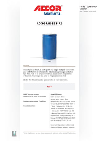 FI CHE TECHNIQUE*
                                                                                                           12970.PDF
                                                                                                           Date d’édition : 04/03/2010




                          ACCO GRAIS S E E .P.0




                                               25Kg

Graisse

Graisse fluide au lithium, de haute qualité et à usages multiples, recommandée
pour la lubrification de certains motos réducteurs ou graissages centralisés
type «Méca Fluid» ou en remplacement d’huile, là où se posent des problèmes
d’étanchéité, d’engrenages sous carter ou d’organes soumis au froid.

Elle doit être utilisée lorsque des graisses molles EP 0 sont préconisées.



                                              NLGI 0



Additif «extrême pression»                          Caractéristiques
Réduit l’usure des pièces en mouvement.             Nature du savon : lithium
                                                    Couleur : ambre | Aspect : lisse
Inibiteurs de corrosion et d’oxydation              Pénétration [NF T 60-132] (1/10 mm) : 355/385
                                                    Corrosion Cu 3 h/100°C [ASTM D 4048] : 1 b
Insoluble dans l’eau                                T° limite d’utilisation (°C) : -32 à +145
                                                    Test EMCOR eau distillée [NF T 60-135] : 0
                                                    4 billes soudure [ASTM D 2596] (kg) : 250
                                                    4 billes usure 1 h/40 kg [ASTM D 2266] (mm) : 0.55
                                                    Oxydation après 100 h [ASTM D 942] : inf. à 6
                                                    Ressuage 30 h/100°C [Air 1650 A] % poids : inf. à 10
                                                    Point de goutte [METTLER] (°C) : 185


                                                    Les caractéristiques types sont données à
                                                    titre indicatif, il s’agit de valeurs moyennes.


* Vérifier régulièrement que vous êtes en possession de la dernière édition de cette fiche technique.
 