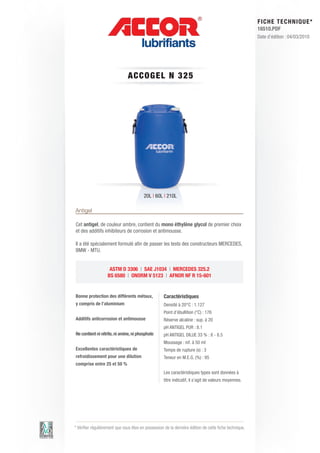 FI CHE TECHNIQUE*
                                                                                                        16510.PDF
                                                                                                        Date d’édition : 04/03/2010




                               A C C OGE L N 3 2 5




                                         20L | 60L | 210L

Antigel

Cet antigel, de couleur ambre, contient du mono éthylène glycol de premier choix
et des additifs inhibiteurs de corrosion et antimousse.

Il a été spécialement formulé afin de passer les tests des constructeurs MERCEDES,
BMW - MTU.


                    ASTM D 3306 | SAE J1034 | MERCEDES 325.2
                   BS 6580 | ONORM V 5123 | AFNOR NF R 15-601


Bonne protection des différents métaux,             Caractéristiques
y compris de l’aluminium                            Densité à 20°C : 1.127
                                                    Point d’ébullition (°C) : 176
Additifs anticorrosion et antimousse                Réserve alcaline : sup. à 20
                                                    pH ANTIGEL PUR : 8.1
Ne contient ni nitrite, ni amine, ni phosphate      pH ANTIGEL DILUE 33 % : 8 - 8.5
                                                    Moussage : inf. à 50 ml
Excellentes caractéristiques de                     Temps de rupture (s) : 3
refroidissement pour une dilution                   Teneur en M.E.G. (%) : 95
comprise entre 25 et 50 %
                                                    Les caractéristiques types sont données à
                                                    titre indicatif, il s’agit de valeurs moyennes.




* Vérifier régulièrement que vous êtes en possession de la dernière édition de cette fiche technique.
 