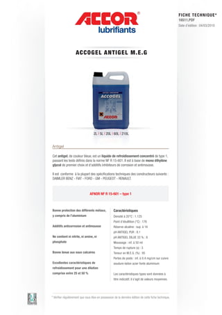 FI CHE TECHNIQUE*
                                                                                                        16511.PDF
                                                                                                        Date d’édition : 04/03/2010




                    A CCOG E L AN T IGE L M .E .G




                                    2L | 5L | 20L | 60L | 210L


Antigel

Cet antigel, de couleur bleue, est un liquide de refroidissement concentré de type 1,
passant les tests définis dans la norme NF R 15-601. Il est à base de mono éthylène
glycol de premier choix et d’additifs inhibiteurs de corrosion et antimousse.

Il est conforme à la plupart des spécifications techniques des constructeurs suivants :
DAIMLER BENZ - FIAT - FORD - GM - PEUGEOT - RENAULT.



                                AFNOR NF R 15-601 – type 1



Bonne protection des différents métaux,             Caractéristiques
y compris de l’aluminium                            Densité à 20°C : 1.125
                                                    Point d’ébullition (°C) : 176
Additifs anticorrosion et antimousse                Réserve alcaline : sup. à 16
                                                    pH ANTIGEL PUR : 8.1
Ne contient ni nitrite, ni amine, ni                pH ANTIGEL DILUE 33 % : 8
phosphate                                           Moussage : inf. à 50 ml
                                                    Temps de rupture (s) : 3
Bonne tenue aux eaux calcaires                      Teneur en M.E.G. (%) : 95
                                                    Pertes de poids : inf. à 0.4 mg/cm sur cuivre
Excellentes caractéristiques de                     soudure-laiton acier fonte aluminium
refroidissement pour une dilution
comprise entre 25 et 50 %                           Les caractéristiques types sont données à
                                                    titre indicatif, il s’agit de valeurs moyennes.




* Vérifier régulièrement que vous êtes en possession de la dernière édition de cette fiche technique.
 