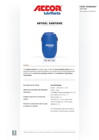 FI CHE TECHNIQUE*
                                                                                                          16512.PDF
                                                                                                          Date d’édition : 04/03/2010




                          ANTIGE L S AN ITAIRE




                                         20L | 60L | 210L

Antigel

Cet antigel sanitaire de couleur rouge, à base de mono propylène glycol, est un
liquide de protection à basse température, non toxique et non corrosif spécialement
étudié pour les circuits de chauffage central et les installations frigorifiques
industrielles.




Ne contient pas de solvant                          Caractéristiques
                                                    Densité : 1.050 (20°C) +/- 0.01
Neutre vis-à-vis des joints et des membranes        Couleur : rouge
élastomères                                         T° d’ébullition à pression atmosphérique (°C) : 197
                                                    pH en solution à 30 % vol. : 7.7
Protège du gel et de la corrosion des               Réserve alcaline : 8
métaux                                              Point éclair (°C) : 125 en coupe fermée
                                                    Test de moussage (ml) : 9.8 de mousse
Peut être en contact direct avec le corps           Stabilité (s) : 4.5
à refroidir ou à chauffer
                                                    Les caractéristiques types sont données à
                                                    titre indicatif, il s’agit de valeurs moyennes.




* Vérifier régulièrement que vous êtes en possession de la dernière édition de cette fiche technique.
 