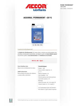 FI CHE TECHNIQUE*
                                                                                                        16515.PDF
                                                                                                        Date d’édition : 04/03/2010




               A CCORA L P E RM AN E N T - 2 5 ° C




                                      5L | 20L | 60L | 210L


Liquide de refroidissement

Ce liquide de refroidissement, de couleur bleue, conforme aux préconisations des
principaux constructeurs automobiles, est élaboré à partir de mono éthylène glycol
de première qualité, d’eau déminéralisée et d’inhibiteurs de corrosion.



                                    NF R 15 - 601 - Type 2



Point d’ébullition élevé                            Caractéristiques
Assure un bon refroidissement du moteur.            Densité : 1.064
                                                    Teneur en M.E.G. inhibé (%) : 41
Additif anticorrosion                               pH : 8.1
Bonne protection des pièces des radiateurs,         Réserve d’alcalinité : 9.8
y compris celles en aluminium.                      Point d’ébullition : 106
                                                    Pertes de poids sur acier fonte aluminium
                                                    cuivre laiton soudures : 0.4
                                                    Moussage :
                                                    Volume de mousse (ml) : inf.ou égal à 50
                                                    Temps de rupture (s) : inf. ou égal à 3


                                                    Les caractéristiques types sont données à
                                                    titre indicatif, il s’agit de valeurs moyennes.




* Vérifier régulièrement que vous êtes en possession de la dernière édition de cette fiche technique.
 