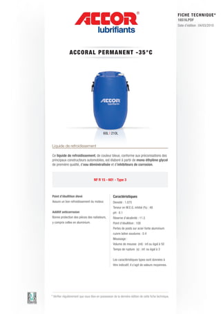 FI CHE TECHNIQUE*
                                                                                                        16516.PDF
                                                                                                        Date d’édition : 04/03/2010




               A CCORA L P E RM AN E N T - 3 5 ° C




                                            60L | 210L


Liquide de refroidissement

Ce liquide de refroidissement, de couleur bleue, conforme aux préconisations des
principaux constructeurs automobiles, est élaboré à partir de mono éthylène glycol
de première qualité, d’eau déminéralisée et d’inhibiteurs de corrosion.



                                    NF R 15 - 601 - Type 3



Point d’ébullition élevé                            Caractéristiques
Assure un bon refroidissement du moteur.            Densité : 1.075
                                                    Teneur en M.E.G. inhibé (%) : 48
Additif anticorrosion                               pH : 8.1
Bonne protection des pièces des radiateurs,         Réserve d’alcalinité : 11.5
y compris celles en aluminium.                      Point d’ébullition : 108
                                                    Pertes de poids sur acier fonte aluminium
                                                    cuivre laiton soudures : 0.4
                                                    Moussage :
                                                    Volume de mousse (ml) : inf.ou égal à 50
                                                    Temps de rupture (s) : inf. ou égal à 3


                                                    Les caractéristiques types sont données à
                                                    titre indicatif, il s’agit de valeurs moyennes.




* Vérifier régulièrement que vous êtes en possession de la dernière édition de cette fiche technique.
 