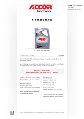 FI CHE TECHNIQUE*
                                                                                                        12532.PDF
                                                                                                        Date d’édition : 04/03/2010




                            XT4 T URBO 1 5 W 5 0




                                 1L | 2L | 5L | 30L | 60L | 220L


Huile moteur 4 Temps                                                                    Minérale

Huile minérale haut de gamme, pour moteur 4 temps essence ou diesel des
véhicules de tourisme.

Sa grande plage de viscosité et son haut index de viscosité permettent son utilisation
en toutes saisons, aussi bien en parcours urbains qu’autoroutiers.


                           API SL / CF | ACEA A3 / B3
             Niveaux de Performance : VW 505.00 / 501.01 | MB 229.1


Additifs à faible taux de cendres sulfatées         Caractéristiques
Allongement de la durée de vie du moteur.           Viscosité à 40°C (cSt) : 135
                                                    Viscosité à 100°C (cSt) : 18
Propriétés multigrades
                                                    Index de viscosité : 145
Démarrage à froid facilité.
Sécurité de fonctionnement à haute température.     Densité à 20°C : 0.882
                                                    Viscosité dynamique à -20°C (cP) : 6800
Permet la lubrification de l’embrayage
ou de la boîte de vitesses
                                                    Les caractéristiques types sont données à
                                                    titre indicatif, il s’agit de valeurs moyennes.




* Vérifier régulièrement que vous êtes en possession de la dernière édition de cette fiche technique.
 