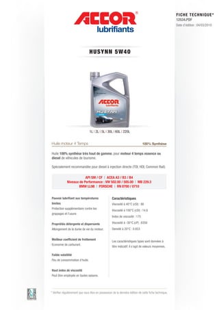 FI CHE TECHNIQUE*
                                                                                                        12534.PDF
                                                                                                        Date d’édition : 04/03/2010




                                 HUS Y N N 5 W 4 0




                                 1L | 2L | 5L | 30L | 60L | 220L


Huile moteur 4 Temps                                                           100% Synthèse

Huile 100% synthèse très haut de gamme, pour moteur 4 temps essence ou
diesel de véhicules de tourisme.

Spécialement recommandée pour diesel à injection directe (TDI, HDI, Common Rail).

                         API SM / CF | ACEA A3 / B3 / B4
             Niveaux de Performance : VW 502.00 / 505.00 | MB 229.3
                     BMW LL98 | PORSCHE | RN 0700 / 0710


Pouvoir lubrifiant aux températures                 Caractéristiques
limites                                             Viscosité à 40°C (cSt) : 88
Protection supplémentaire contre les
                                                    Viscosité à 100°C (cSt) : 14.6
grippages et l’usure.
                                                    Index de viscosité : 175

Propriétés détergente et dispersante                Viscosité à -30°C (cP) : 6350
Allongement de la durée de vie du moteur.           Densité à 20°C : 0.853


Meilleur coefficient de frottement
                                                    Les caractéristiques types sont données à
Economie de carburant.
                                                    titre indicatif, il s’agit de valeurs moyennes.

Faible volatilité
Peu de consommation d’huile.


Haut index de viscosité
Peut être employée en toutes saisons.




* Vérifier régulièrement que vous êtes en possession de la dernière édition de cette fiche technique.
 