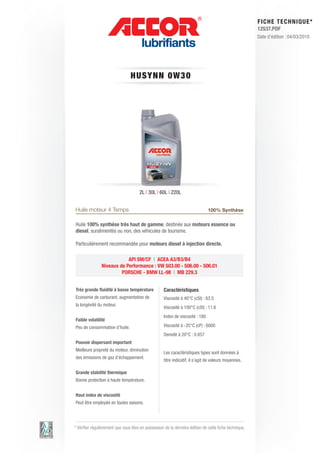 FI CHE TECHNIQUE*
                                                                                                        12537.PDF
                                                                                                        Date d’édition : 04/03/2010




                                 HUS Y N N 0 W 3 0




                                      2L | 30L | 60L | 220L


Huile moteur 4 Temps                                                           100% Synthèse

Huile 100% synthèse très haut de gamme, destinée aux moteurs essence ou
diesel, suralimentés ou non, des véhicules de tourisme.

Particulièrement recommandée pour moteurs diesel à injection directe.

                            API SM/CF | ACEA A3/B3/B4
                Niveaux de Performance : VW 503.00 - 506.00 - 506.01
                         PORSCHE - BMW LL-98 | MB 229.3


Très grande fluidité à basse température            Caractéristiques
Economie de carburant, augmentation de              Viscosité à 40°C (cSt) : 63.5
la longévité du moteur.
                                                    Viscosité à 100°C (cSt) : 11.6
                                                    Index de viscosité : 180
Faible volatilité
Peu de consommation d’huile.                        Viscosité à -35°C (cP) : 6000
                                                    Densité à 20°C : 0.857
Pouvoir dispersant important
Meilleure propreté du moteur, diminution
                                                    Les caractéristiques types sont données à
des émissions de gaz d’échappement.
                                                    titre indicatif, il s’agit de valeurs moyennes.

Grande stabilité thermique
Bonne protection à haute température.


Haut index de viscosité
Peut être employée en toutes saisons.




* Vérifier régulièrement que vous êtes en possession de la dernière édition de cette fiche technique.
 
