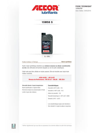 FI CHE TECHNIQUE*
                                                                                                        12538.PDF
                                                                                                        Date d’édition : 04/03/2010




                                        15W50 S




                                             2L | 220L


Huile moteur 4 Temps                                                            Semi-synthèse

Huile à base synthétique destinée aux moteurs essence ou diesel, suralimentés
ou non, des véhicules de tourisme équipés ou non de pots catalytiques.

Cette huile peut être utilisée en toutes saisons. Elle est miscible avec toute huile
moteur courante.

                             ACEA A3/B3 | API SJ/CF
             Niveaux de Performance : VW 501.01 - 505.00 | MB 229.1


Viscosité élevée à haute température                Caractéristiques
Bonne lubrification à régime élevé.                 Viscosité à 40°C (cSt)	 : 135
Permet de réduire la consommation d’huile.
                                                    Viscosité à 100°C (cSt) : 18.5
Limite l’usure des moteurs.
                                                    Indice de viscosité : 154
                                                    Viscosité dynamique à -20°C (cP) : 6500
                                                    Densité à 20°C : 0.873


                                                    Les caractéristiques types sont données à
                                                    titre indicatif, il s’agit de valeurs moyennes.




* Vérifier régulièrement que vous êtes en possession de la dernière édition de cette fiche technique.
 
