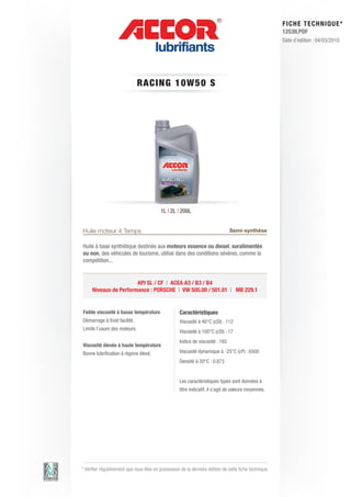 FI CHE TECHNIQUE*
                                                                                                        12539.PDF
                                                                                                        Date d’édition : 04/03/2010




                              RACIN G 1 0 W 5 0 S




                                          1L | 2L | 200L


Huile moteur 4 Temps                                                            Semi-synthèse

Huile à base synthétique destinée aux moteurs essence ou diesel, suralimentés
ou non, des véhicules de tourisme, utilisé dans des conditions sévères, comme la
compétition...


                       API SL / CF | ACEA A3 / B3 / B4
     Niveaux de Performance : PORSCHE | VW 505.00 / 501.01 | MB 229.1


Faible viscosité à basse température                Caractéristiques
Démarrage à froid facilité.                         Viscosité à 40°C (cSt) : 112
Limite l’usure des moteurs.
                                                    Viscosité à 100°C (cSt) : 17
                                                    Indice de viscosité : 165
Viscosité élevée à haute température
Bonne lubrification à régime élevé.                 Viscosité dynamique à -25°C (cP) : 6500
                                                    Densité à 20°C : 0.873


                                                    Les caractéristiques types sont données à
                                                    titre indicatif, il s’agit de valeurs moyennes.




* Vérifier régulièrement que vous êtes en possession de la dernière édition de cette fiche technique.
 