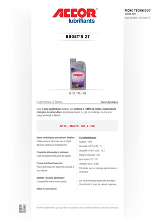 FI CHE TECHNIQUE*
                                                                                                        12507.PDF
                                                                                                        Date d’édition : 04/03/2010




                                    B OOS T ’R 2 T




                                        1L | 2L | 30L | 60L


Huile moteur 2 Temps                                                           Semi-Synthèse

Huile à base synthétique destinée aux moteurs 2 TEMPS de motos, cyclomoteurs
et engins de motoculture, à graissage séparé ou par pré-mélange, soumis à un
usage prolongé et sévère.



                             API TC | JASO FD | ISO - L - EGD



Bases synthétiques spécialement étudiées            Caractéristiques
Faible émission de fumée, pas de dépôt              Couleur : verte
dans les systèmes d’échappement.
                                                    Viscosité à 40°C (cSt) : 71
                                                    Viscosité à 100°C (cSt) : 10.2
Propriétés détergente et antiusure
Faible encrassement et usure des pistons.           Index de viscosité : 126
                                                    Point éclair (°C) : 120
Pouvoir lubrifiant important                        Densité à 20°C : 0.867
Pas de gommage des segments, sécurité à
                                                    Pré-diluée pour un mélange optimal avec le
haut régime.
                                                    carburant.

Additifs «nouvelle génération»
Compatibilité essence sans plomb.                   Les caractéristiques types sont données à
                                                    titre indicatif, il s’agit de valeurs moyennes.
Bidon 2L avec doseur




* Vérifier régulièrement que vous êtes en possession de la dernière édition de cette fiche technique.
 