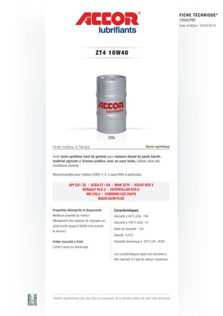 FI CHE TECHNIQUE*
                                                                                                        12543.PDF
                                                                                                        Date d’édition : 04/03/2010




                                     ZT 4 1 0 W 4 0




                                               220L

Huile moteur 4 Temps                                                           Semi-synthèse

Huile semi-synthèse haut de gamme pour moteurs diesel de poids lourds,
matériel agricole et travaux publics, avec ou sans turbo, utilisés dans des
conditions sévères.

Recommandée pour moteur EURO 3, 4, 5 sans filtre à particules.

               API CI4 / SL | ACEA E7 / B4 | MAN 3275 | VOLVO VDS 3
                         RENAULT RLD 2 | CATERPILLAR ECF/2
                           MB 228.3 | CUMMINS CES 20078
                                  MACK E0/M PLUS


Propriétés détergente et dispersante                Caractéristiques
Meilleure propreté du moteur.                       Viscosité à 40°C (cSt) : 100
Allongement des espaces de vidanges sur
                                                    Viscosité à 100°C (cSt) : 14
poids lourds (jusqu’à 60000 kms suivant
                                                    Index de viscosité : 150
le service).
                                                    Densité : 0.872
Faible viscosité à froid                            Viscosité dynamique à -25°C (cP) : 6500
Limite l’usure au démarrage.

                                                    Les caractéristiques types sont données à
                                                    titre indicatif, il s’agit de valeurs moyennes.




* Vérifier régulièrement que vous êtes en possession de la dernière édition de cette fiche technique.
 