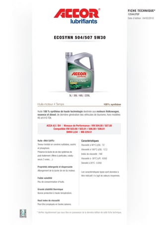 FI CHE TECHNIQUE*
                                                                                                        12544.PDF
                                                                                                        Date d’édition : 04/03/2010




                      ECOSYN N 5 0 4 / 5 0 7 5 W 3 0




                                        5L | 30L | 60L | 220L


Huile moteur 4 Temps                                                           100% synthèse

Huile 100 % synthèse de haute technologie destinée aux moteurs Volkswagen,
essence et diesel, de dernière génération des véhicules de tourisme, hors modèles
R5 et V10 TDI.

           ACEA A3 / B4 | Niveaux de Performance : VW 504.00 / 507.00
                Compatible VW 503.00 / 503.01 / 506.00 / 506.01
                            BMW LL04 | MB 229.51


Huile «Mid-SAPS»                                    Caractéristiques
Teneur limitée en cendres sulfatées, soufre         Viscosité à 40°C (cSt) : 72
et phosphore.
                                                    Viscosité à 100°C (cSt) : 12.2
Préserve la durée de vie des systèmes de
                                                    Index de viscosité : 168
post-traitement (filtres à particules, cataly-
seurs 3 voies, ...)                                 Viscosité à -30°C (cP) : 6350
                                                    Densité à 20°C : 0.850
Propriétés détergente et dispersante
Allongement de la durée de vie du moteur.
                                                    Les caractéristiques types sont données à
                                                    titre indicatif, il s’agit de valeurs moyennes.
Faible volatilité
Peu de consommation d’huile.


Grande stabilité thermique
Bonne protection à haute température.


Haut index de viscosité
Peut être employée en toutes saisons.


* Vérifier régulièrement que vous êtes en possession de la dernière édition de cette fiche technique.
 