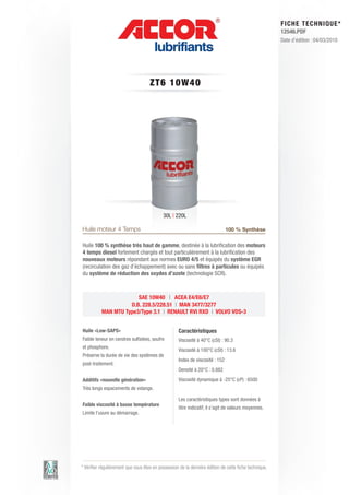 FI CHE TECHNIQUE*
                                                                                                        12546.PDF
                                                                                                        Date d’édition : 04/03/2010




                                     ZT 6 1 0 W 4 0




                                            30L | 220L

Huile moteur 4 Temps                                                           100 % Synthèse

Huile 100 % synthèse très haut de gamme, destinée à la lubrification des moteurs
4 temps diesel fortement chargés et tout particulièrement à la lubrification des
nouveaux moteurs répondant aux normes EURO 4/5 et équipés du système EGR
(recirculation des gaz d’échappement) avec ou sans filtres à particules ou équipés
du système de réduction des oxydes d’azote (technologie SCR).



                        SAE 10W40 | ACEA E4/E6/E7
                     D.B. 228.5/228.51 | MAN 3477/3277
           MAN MTU Type3/Type 3.1 | RENAULT RVI RXD | VOLVO VDS-3


Huile «Low-SAPS»                                    Caractéristiques
Faible teneur en cendres sulfatées, soufre          Viscosité à 40°C (cSt) : 90.3
et phosphore.
                                                    Viscosité à 100°C (cSt) : 13.6
Préserve la durée de vie des systèmes de
                                                    Index de viscosité : 152
post-traitement.
                                                    Densité à 20°C : 0.882
Additifs «nouvelle génération»                      Viscosité dynamique à -25°C (cP) : 6500
Très longs espacements de vidange.

                                                    Les caractéristiques types sont données à
Faible viscosité à basse température
                                                    titre indicatif, il s’agit de valeurs moyennes.
Limite l’usure au démarrage.




* Vérifier régulièrement que vous êtes en possession de la dernière édition de cette fiche technique.
 