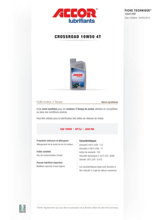 FI CHE TECHNIQUE*
                                                                                                        12547.PDF
                                                                                                        Date d’édition : 04/03/2010




                      CRO SS ROAD 1 0 W 5 0 4 T




                                                 1L


Huile moteur 4 Temps                                                              Semi-synthèse

Huile semi-synthèse pour les moteurs 4 Temps de motos utilisées en compétition
ou dans des conditions sévères.

Peut être utilisée pour la lubrification des boîtes de vitesses de motos.



                             SAE 10W50 | API SJ | JASO MA



Propriétés antiusure et détergente                    Caractéristiques
Allongement de la durée de vie du moteur.             Viscosité à 40°C (cSt) : 112
                                                      Viscosité à 100°C (cSt) : 17
Faible volatilité                                     Indice de viscosité : 165
Peu de consommation d’huile.                          Viscosité dynamique à -25°C (cP) : 6500
                                                      Densité -20°C (cP) : 0.873
Pouvoir lubrifiant important
Meilleure sécurité à haut régime.                     Les caractéristiques types sont données à
                                                      titre indicatif, il s’agit de valeurs moyennes.




* Vérifier régulièrement que vous êtes en possession de la dernière édition de cette fiche technique.
 