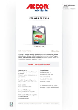 FI CHE TECHNIQUE*
                                                                                                        12549.PDF
                                                                                                        Date d’édition : 04/03/2010




                           ECO S Y N N C 2 5 W 3 0




                                      5L | 30L | 60L | 220L


Huile moteur 4 Temps                                                           100% synthèse

Huile 100 % synthèse de haute technologie destinée aux moteurs de dernière
génération des véhicules de tourisme (particulièrement aux moteurs Peugeot,
Citroën, TOYOTA, HONDA, NISSAN et SUBARU), équipés de systèmes de post-trai-
tement (filtres à particules, catalyseurs 3 voies).



                       SAE 5W30 | ACEA A5/B5/C2 | API SM/CF



Huile «Mid-SAPS»                                    Caractéristiques
Teneur limitée en cendres sulfatées, soufre         Viscosité à 40°C (cSt) : 72
et phosphore.
Préserve la durée de vie des systèmes de            Viscosité à 100°C (cSt) : 12.2
post-traitement.                                    Index de viscosité : 168
                                                    Viscosité à -30°C (cP) : 6350
Propriétés détergente et dispersante
                                                    Densité à 20°C : 0.850
Allongement de la durée de vie du moteur.

Faible volatilité
                                                    Les caractéristiques types sont données à
Peu de consommation d’huile.
                                                    titre indicatif, il s’agit de valeurs moyennes.

Grande stabilité thermique
Bonne protection à haute température.

Faible viscosité HTHS (haute température
et haut cisaillement)
Economie de carburant.



* Vérifier régulièrement que vous êtes en possession de la dernière édition de cette fiche technique.
 