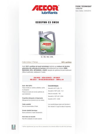 FI CHE TECHNIQUE*
                                                                                                        12550.PDF
                                                                                                        Date d’édition : 04/03/2010




                           ECO S Y N N C 3 5 W 3 0




                                      5L | 30L | 60L | 220L


Huile moteur 4 Temps                                                           100% synthèse

Huile 100 % synthèse de haute technologie destinée aux moteurs de dernière
génération des véhicules de tourisme (particulièrement aux moteurs BMW,
MERCEDES, OPEL, MITSUBISHI et ISUZU), équipés de systèmes de post-traitement
(filtres à particules, catalyseurs 3 voies).


                     SAE 5W30 | ACEA A3/B4/C3 | API SM/CF
                MB 229.51 | VW 502.00/505.00/505.01 | BMW LL-04


Huile «Mid-SAPS»                                    Caractéristiques
Teneur limitée en cendres sulfatées, soufre         Viscosité à 40°C (cSt) : 72
et phosphore
                                                    Viscosité à 100°C (cSt) : 12.2
Préserve la durée de vie des systèmes de
post-traitement.                                    Index de viscosité : 168
                                                    Viscosité à -30°C (cP) : 6350
Propriétés détergente et dispersante
                                                    Densité à 20°C : 0.850
Allongement de la durée de vie du moteur.

Faible volatilité                                   Les caractéristiques types sont données à
Peu de consommation d’huile.                        titre indicatif, il s’agit de valeurs moyennes.

Grande stabilité thermique
Bonne protection à haute température.

Haut index de viscosité
Peut être employée en toutes saisons




* Vérifier régulièrement que vous êtes en possession de la dernière édition de cette fiche technique.
 