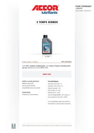FI CHE TECHNIQUE*
                                                                                                        12509.PDF
                                                                                                        Date d’édition : 04/03/2010




                             2 T E M P S BIOM E R




                                              1L | 25L


Huile moteur 2 Temps                                                            100% Synthèse

Huile 100 % synthèse, biodégradable, pour moteur 2 temps à refroidissement
par eau répondant à la norme NMMA TCW3.



                                          NMMA TCW3



Additifs «nouvelle génération»                      Caractéristiques
Meilleure dispersivité                              Viscosité à 40°C (cSt) : 47
Plus de pouvoir lubrifiant                          Viscosité à 100°C (cSt) : 8.3
Compatibilité essence sans plomb.                   Index de viscosité : 153
                                                    Point d’éclair (°C) : 250
Biodégradable                                       Densité à 20°C : 0.937
Protection de l’environnement.                      Taux de biodégradabilité : 82 % (après 21
                                                    jours suivant la norme CEC L 33T82)


                                                    Les caractéristiques types sont données à
                                                    titre indicatif, il s’agit de valeurs moyennes.




* Vérifier régulièrement que vous êtes en possession de la dernière édition de cette fiche technique.
 
