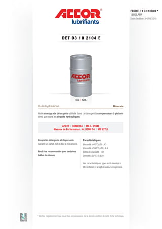 FI CHE TECHNIQUE*
                                                                                                        12552.PDF
                                                                                                        Date d’édition : 04/03/2010




                            DET D3 1 0 2 1 0 4 E




                                            60L | 220L

Huile hydraulique                                                                       Minérale

Huile monograde détergente utilisée dans certains petits compresseurs à pistons
ainsi que dans les circuits hydrauliques.


                         API CE | CCMC D4 | MIL.L. 2104E
                  Niveaux de Performance : ALLISON C4 | MB 227.0


Propriétés détergente et dispersante                Caractéristiques
Garantit un parfait état de tout le mécanisme.      Viscosité à 40°C (cSt) : 43
                                                    Viscosité à 100°C (cSt) : 6.6
Peut être recommandée pour certaines                Index de viscosité : 107
boîtes de vitesses                                  Densité à 20°C : 0.879


                                                    Les caractéristiques types sont données à
                                                    titre indicatif, il s’agit de valeurs moyennes.




* Vérifier régulièrement que vous êtes en possession de la dernière édition de cette fiche technique.
 