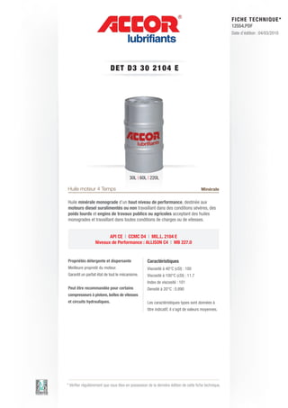 FI CHE TECHNIQUE*
                                                                                                        12554.PDF
                                                                                                        Date d’édition : 04/03/2010




                            DET D3 3 0 2 1 0 4 E




                                         30L | 60L | 220L

Huile moteur 4 Temps                                                                    Minérale

Huile minérale monograde d’un haut niveau de performance, destinée aux
moteurs diesel suralimentés ou non travaillant dans des conditions sévères, des
poids lourds et engins de travaux publics ou agricoles acceptant des huiles
monogrades et travaillant dans toutes conditions de charges ou de vitesses.


                         API CE | CCMC D4 | MIL.L. 2104 E
                  Niveaux de Performance : ALLISON C4 | MB 227.0


Propriétés détergente et dispersante                Caractéristiques
Meilleure propreté du moteur.                       Viscosité à 40°C (cSt) : 100
Garantit un parfait état de tout le mécanisme.      Viscosité à 100°C (cSt) : 11.7
                                                    Index de viscosité : 101
Peut être recommandée pour certains                 Densité à 20°C : 0.890
compresseurs à pistons, boîtes de vitesses
et circuits hydrauliques.                           Les caractéristiques types sont données à
                                                    titre indicatif, il s’agit de valeurs moyennes.




* Vérifier régulièrement que vous êtes en possession de la dernière édition de cette fiche technique.
 