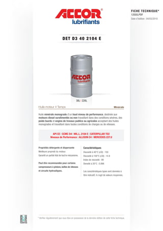 FI CHE TECHNIQUE*
                                                                                                        12555.PDF
                                                                                                        Date d’édition : 04/03/2010




                            DET D3 4 0 2 1 0 4 E




                                            30L | 220L

Huile moteur 4 Temps                                                                    Minérale

Huile minérale monograde d’un haut niveau de performance, destinée aux
moteurs diesel suralimentés ou non travaillant dans des conditions sévères, des
poids lourds et engins de travaux publics ou agricoles acceptant des huiles
monogrades et travaillant dans toutes conditions de charges ou de vitesses.


                API CE | CCMC D4 | MIL.L. 2104 E | CATERPILLAR TO2
              Niveaux de Performance : ALLISON C4 | MERCEDES 227.0


Propriétés détergente et dispersante                Caractéristiques
Meilleure propreté du moteur.                       Viscosité à 40°C (cSt) : 150
Garantit un parfait état de tout le mécanisme.      Viscosité à 100°C (cSt) : 14.9
                                                    Index de viscosité : 99
Peut être recommandée pour certains                 Densité à 20°C : 0.896
compresseurs à pistons, boîtes de vitesses
et circuits hydrauliques.                           Les caractéristiques types sont données à
                                                    titre indicatif, il s’agit de valeurs moyennes.




* Vérifier régulièrement que vous êtes en possession de la dernière édition de cette fiche technique.
 
