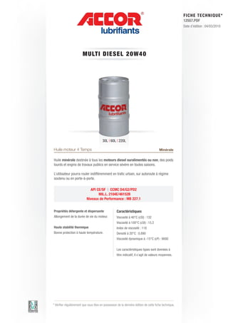 FI CHE TECHNIQUE*
                                                                                                        12557.PDF
                                                                                                        Date d’édition : 04/03/2010




                        MU LT I DIE S E L 2 0 W 4 0




                                         30L | 60L | 220L

Huile moteur 4 Temps                                                                    Minérale

Huile minérale destinée à tous les moteurs diesel suralimentés ou non, des poids
lourds et engins de travaux publics en service sévère en toutes saisons.

L’utilisateur pourra rouler indifféremment en trafic urbain, sur autoroute à régime
soutenu ou en porte-à-porte.

                              API CE/SF | CCMC D4/G2/PD2
                                   MIL.L. 2104E/46152B
                           Niveaux de Performance : MB 227.1


Propriétés détergente et dispersante                Caractéristiques
Allongement de la durée de vie du moteur.           Viscosité à 40°C (cSt) : 132
                                                    Viscosité à 100°C (cSt) : 15.2
Haute stabilité thermique                           Index de viscosité : 118
Bonne protection à haute température.               Densité à 20°C : 0.890
                                                    Viscosité dynamique à -15°C (cP) : 9000


                                                    Les caractéristiques types sont données à
                                                    titre indicatif, il s’agit de valeurs moyennes.




* Vérifier régulièrement que vous êtes en possession de la dernière édition de cette fiche technique.
 