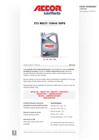FI CHE TECHNIQUE*
                                                                                                        12558.PDF
                                                                                                        Date d’édition : 04/03/2010




                     ZT3 MU LT I 1 5 W 4 0 S HP D




                                       5L | 30L | 60L | 220L


Huile moteur 4 Temps                                                                    Minérale

Huile minérale à très hautes performances, recommandée pour tous les véhicules
de flottes de transport, équipés de moteurs diesel turbo ou non, effectuant
de longs itinéraires autoroutiers, des parcours mixtes ou des livraisons en zone
urbaine, en service sur des chantiers.

Elle sera utilisée sur tous les moteurs diesel suralimentés et travaillant à la fois sous
faible vitesse et forte charge (camion + remorque sur autoroute).

Recommandée lors de l’utilisation de carburant à faible teneur en soufre et pour les
véhicules utilisant l’EGR.

              API CI4 / SL | ACEA E7 / B4 | MAN 3275 | VOLVO VDS 3
                        RENAULT RLD 2 | CATERPILLAR ECF/2
                          MB 228.3 | CUMMINS CES 20078
                                 MACK E0/M PLUS


Propriétés détergente, dispersante,                 Caractéristiques
antioxydante et grande stabilité thermique          Viscosité à 40°C (cSt) : 105
Intervalles de vidanges allongées (60000 kms).
                                                    Viscosité à 100°C (cSt) : 14
                                                    Index de viscosité : 139
Maintien du grade en service
Protection optimale du moteur                       Densité à 20°C : 0.882
                                                    Viscosité dynamique à -20° (cP) : 6500
Haute teneur en TBN
Action contre le soufre contenu dans le
                                                    Les caractéristiques types sont données à
combustible
                                                    titre indicatif, il s’agit de valeurs moyennes.



* Vérifier régulièrement que vous êtes en possession de la dernière édition de cette fiche technique.
 