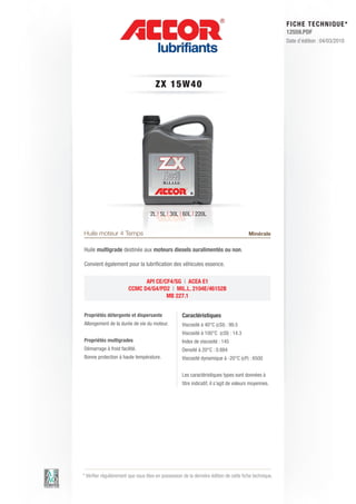 FI CHE TECHNIQUE*
                                                                                                        12559.PDF
                                                                                                        Date d’édition : 04/03/2010




                                      ZX 1 5 W 4 0




                                    2L | 5L | 30L | 60L | 220L


Huile moteur 4 Temps                                                                    Minérale

Huile multigrade destinée aux moteurs diesels suralimentés ou non.

Convient également pour la lubrification des véhicules essence.

                              API CE/CF4/SG | ACEA E1
                        CCMC D4/G4/PD2 | MIL.L. 2104E/46152B
                                      MB 227.1


Propriétés détergente et dispersante                Caractéristiques
Allongement de la durée de vie du moteur.           Viscosité à 40°C (cSt) : 99.5
                                                    Viscosité à 100°C (cSt) : 14.3
Propriétés multigrades                              Index de viscosité : 145
Démarrage à froid facilité.                         Densité à 20°C : 0.884
Bonne protection à haute température.               Viscosité dynamique à -20°C (cP) : 6500


                                                    Les caractéristiques types sont données à
                                                    titre indicatif, il s’agit de valeurs moyennes.




* Vérifier régulièrement que vous êtes en possession de la dernière édition de cette fiche technique.
 