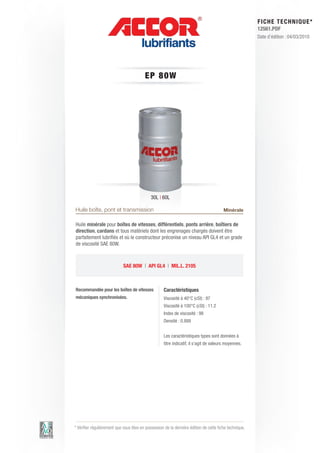 FI CHE TECHNIQUE*
                                                                                                        12561.PDF
                                                                                                        Date d’édition : 04/03/2010




                                         EP 80W




                                             30L | 60L

Huile boîte, pont et transmission                                                       Minérale

Huile minérale pour boîtes de vitesses, différentiels, ponts arrière, boîtiers de
direction, cardans et tous matériels dont les engrenages chargés doivent être
parfaitement lubrifiés et où le constructeur préconise un niveau API GL4 et un grade
de viscosité SAE 80W.



                            SAE 80W | API GL4 | MIL.L. 2105



Recommandée pour les boîtes de vitesses             Caractéristiques
mécaniques synchronisées.                           Viscosité à 40°C (cSt) : 97
                                                    Viscosité à 100°C (cSt) : 11.2
                                                    Index de viscosité : 98
                                                    Densité : 0.888


                                                    Les caractéristiques types sont données à
                                                    titre indicatif, il s’agit de valeurs moyennes.




* Vérifier régulièrement que vous êtes en possession de la dernière édition de cette fiche technique.
 