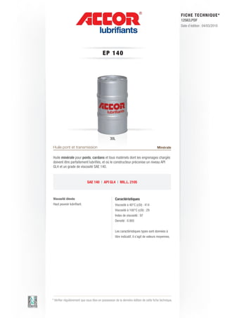 FI CHE TECHNIQUE*
                                                                                                        12563.PDF
                                                                                                        Date d’édition : 04/03/2010




                                          EP 140




                                                30L

Huile pont et transmission                                                              Minérale

Huile minérale pour ponts, cardans et tous matériels dont les engrenages chargés
doivent être parfaitement lubrifiés, et où le constructeur préconise un niveau API
GL4 et un grade de viscosité SAE 140.



                             SAE 140 | API GL4 | MIL.L. 2105



Viscosité élevée                                    Caractéristiques
Haut pouvoir lubrifiant.                            Viscosité à 40°C (cSt) : 414
                                                    Viscosité à 100°C (cSt) : 29
                                                    Index de viscosité : 97
                                                    Densité : 0.905


                                                    Les caractéristiques types sont données à
                                                    titre indicatif, il s’agit de valeurs moyennes.




* Vérifier régulièrement que vous êtes en possession de la dernière édition de cette fiche technique.
 