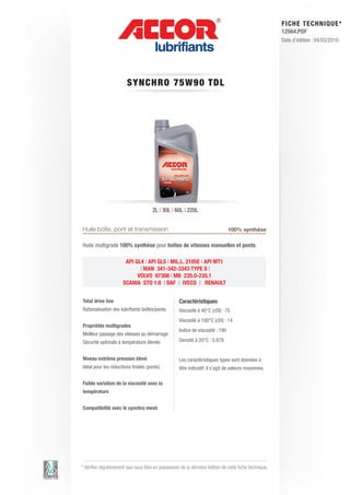 FI CHE TECHNIQUE*
                                                                                                        12564.PDF
                                                                                                        Date d’édition : 04/03/2010




                        SYNCHRO 7 5 W 9 0 T DL




                                      2L | 30L | 60L | 220L


Huile boîte, pont et transmission                                               100% synthèse

Huile multigrade 100% synthèse pour boîtes de vitesses manuelles et ponts.

                       API GL4 | API GL5 | MIL.L. 2105E | API MT1
                             | MAN 341-342-3343 TYPE S |
                            VOLVO 97308 | MB 235.0-235.1
                      SCANIA STO 1:0 | DAF | IVECO | RENAULT


Total drive line                                    Caractéristiques
Rationalisation des lubrifiants boîtes/ponts.       Viscosité à 40°C (cSt) : 75
                                                    Viscosité à 100°C (cSt) : 14
Propriétés multigrades
                                                    Indice de viscosité : 190
Meilleur passage des vitesses au démarrage
Sécurité optimale à température élevée.             Densité à 20°C : 0.879


Niveau extrême pression élevé                       Les caractéristiques types sont données à
Idéal pour les réductions finales (ponts).          titre indicatif, il s’agit de valeurs moyennes.

Faible variation de la viscosité avec la
température


Compatibilité avec le synchro mesh




* Vérifier régulièrement que vous êtes en possession de la dernière édition de cette fiche technique.
 