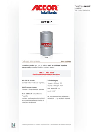 FI CHE TECHNIQUE*
                                                                                                        12565.PDF
                                                                                                        Date d’édition : 04/03/2010




                                        80W90 P




                                                  220L

Huile pont et transmission                                                      Semi-synthèse

Huile semi-synthèse pour tous les types de ponts de camions et engins de
travaux publics travaillant dans des conditions sévères.


                                  API GL5 | MIL.L. 2105 E
                      satisfait les specifications RENAULT TRUCKS


Bon index de viscosité                               Caractéristiques
Sécurité de fonctionnement à haute température.      Viscosité à 40°C (cst) : 150
                                                     Viscosité à 100°C (cst) : 15.4
Additif «extrême pression»
                                                     Index de viscosité : 105
Formation d’un «film plastique» protecteur.
                                                     Densité : 0.897
Haute stabilité à la température et à
l’oxydation                                          Les caractéristiques types sont données à
Intervalles de vidanges allongées (de 60000          titre indicatif, il s’agit de valeurs moyennes.
à 240000 Kms suivant la préconisation du
constructeur et l’utilisation).




* Vérifier régulièrement que vous êtes en possession de la dernière édition de cette fiche technique.
 