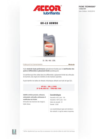 FI CHE TECHNIQUE*
                                                                                                        12566.PDF
                                                                                                        Date d’édition : 04/03/2010




                                  G X- LS 8 0 W 9 0




                                      2L | 30L | 60L | 220L

Huile pont et transmission                                                              Minérale

Huile minérale haute performance spécialement étudiée pour la lubrification des
ponts et différentiels à glissement limité (autobloquant).

Ce lubrifiant peut être utilisé dans les différentiels à glissement limité des véhicules
de tourisme, des engins de chantiers et des tracteurs agricoles.

Il peut lubrifier les boîtes de vitesses mécaniques utilisant une huile de type GL5.


                                API GL5 | MIL.L. 2105D
                          ZF TE-ML 05D/12C | FORD M2C 104A


Additifs extrême pression, antiusure,               Caractéristiques
antioxydant, antirouille, antimousse et             Viscosité à 40°C (cst) : 194
modificateur de friction                            Viscosité à 100°C (cst) : 16.9
Diminution des bruits lors des virages à            Indice de viscosité : 91
faible vitesse.                                     Densité : 0.902


                                                    Les caractéristiques types sont données à
                                                    titre indicatif, il s’agit de valeurs moyennes.




* Vérifier régulièrement que vous êtes en possession de la dernière édition de cette fiche technique.
 