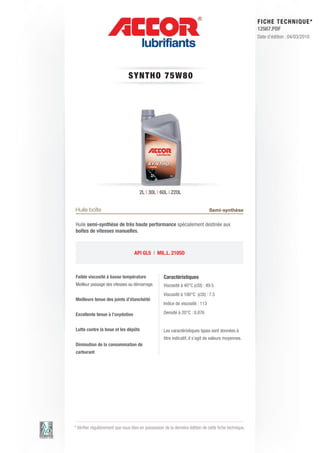 FI CHE TECHNIQUE*
                                                                                                        12567.PDF
                                                                                                        Date d’édition : 04/03/2010




                                SY N T HO 7 5 W 8 0




                                      2L | 30L | 60L | 220L


Huile boîte                                                                     Semi-synthèse

Huile semi-synthèse de très haute performance spécialement destinée aux
boîtes de vitesses manuelles.



                                   API GL5 | MIL.L. 2105D



Faible viscosité à basse température                Caractéristiques
Meilleur passage des vitesses au démarrage.         Viscosité à 40°C (cSt) : 49.5
                                                    Viscosité à 100°C (cSt) : 7.5
Meilleure tenue des joints d’étanchéité
                                                    Indice de viscosité : 113

Excellente tenue à l’oxydation                      Densité à 20°C : 0.876


Lutte contre la boue et les dépôts                  Les caractéristiques types sont données à
                                                    titre indicatif, il s’agit de valeurs moyennes.
Diminution de la consommation de
carburant




* Vérifier régulièrement que vous êtes en possession de la dernière édition de cette fiche technique.
 