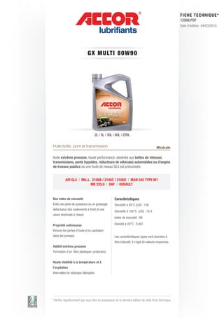FI CHE TECHNIQUE*
                                                                                                        12568.PDF
                                                                                                        Date d’édition : 04/03/2010




                              GX M ULT I 8 0 W 9 0




                                    2L | 5L | 30L | 60L | 220L

Huile boîte, pont et transmission                                                       Minérale

Huile extrême pression, haute performance, destinée aux boîtes de vitesses,
transmissions, ponts hypoïdes, réducteurs de véhicules automobiles ou d’engins
de travaux publics où une huile de niveau GL5 est préconisée.


           API GL5 | MIL.L. 2105B / 2105C / 2105D | MAN 342 TYPE M1
                           MB 235.0 | DAF | RENAULT


Bon index de viscosité                              Caractéristiques
Evite une perte de puissance ou un graissage        Viscosité à 40°C (cSt) : 158
défectueux des roulements à froid et une
                                                    Viscosité à 100°C (cSt) : 15.4
usure anormale à chaud.
                                                    Index de viscosité : 98

Propriété antimousse                                Densité à 20°C : 0.897
Elimine les pertes d’huile et la cavitation
dans les pompes.                                    Les caractéristiques types sont données à
                                                    titre indicatif, il s’agit de valeurs moyennes.
Additif extrême pression
Formation d’un «film plastique» protecteur.


Haute stabilité à la température et à
l’oxydation
Intervalles de vidanges allongées.




* Vérifier régulièrement que vous êtes en possession de la dernière édition de cette fiche technique.
 