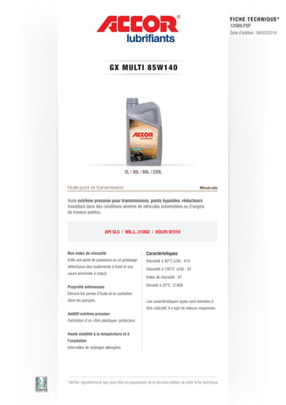FI CHE TECHNIQUE*
                                                                                                        12569.PDF
                                                                                                        Date d’édition : 04/03/2010




                            GX MULT I 8 5 W 1 4 0




                                      2L | 30L | 60L | 220L


Huile pont et transmission                                                              Minérale

Huile extrême pression pour transmissions, ponts hypoïdes, réducteurs
travaillant dans des conditions sévères de véhicules automobiles ou d’engins
de travaux publics.



                         API GL5 | MIL.L. 2105D | VOLVO 97310



Bon index de viscosité                              Caractéristiques
Evite une perte de puissance ou un graissage        Viscosité à 40°C (cSt) : 410
défectueux des roulements à froid et une
                                                    Viscosité à 100°C (cSt) : 29
usure anormale à chaud.
                                                    Index de viscosité : 97

Propriété antimousse                                Densité à 20°C : 0.908
Elimine les pertes d’huile et la cavitation
dans les pompes.                                    Les caractéristiques types sont données à
                                                    titre indicatif, il s’agit de valeurs moyennes.
Additif extrême pression
Formation d’un «film plastique» protecteur.


Haute stabilité à la température et à
l’oxydation
Intervalles de vidanges allongées.




* Vérifier régulièrement que vous êtes en possession de la dernière édition de cette fiche technique.
 