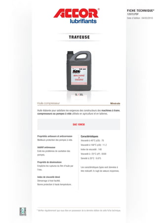 FI CHE TECHNIQUE*
                                                                                                        12572.PDF
                                                                                                        Date d’édition : 04/03/2010




                                      T RAY E US E




                                              5L | 30L


Huile compresseur                                                                       Minérale

Huile élaborée pour satisfaire les exigences des constructeurs des machines à traire,
compresseurs ou pompes à vide utilisés en agriculture et en laiteries.



                                           SAE 10W30



Propriétés antiusure et anticorrosion               Caractéristiques
Meilleure protection des pompes à vide.             Viscosité à 40°C (cSt) : 78
                                                    Viscosité à 100°C (cSt) : 11.2
Additif antimousse
                                                    Index de viscosité : 140
Evite les problèmes de cavitation des
pompes.                                             Viscosité à -25°C (cP) : 6500
                                                    Densité à 20°C : 0.875
Propriété de désémulsion
Empêche les ruptures du film d’huile par
                                                    Les caractéristiques types sont données à
l’eau.
                                                    titre indicatif, il s’agit de valeurs moyennes.

Index de viscosité élevé
Démarrage à froid facilité.
Bonne protection à haute température.




* Vérifier régulièrement que vous êtes en possession de la dernière édition de cette fiche technique.
 