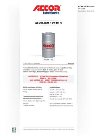 FI CHE TECHNIQUE*
                                                                                                        12573.PDF
                                                                                                        Date d’édition : 04/03/2010




                           A CCOFARM 1 5 W 4 0 FI




                                         30L | 60L | 220L

Huile multifonctionnelle                                                                Minérale

Huile multifonctionnelle destinée à la lubrification de toutes les parties en mou-
vement des tracteurs modernes (boîte de vitesse, prise de force,
système hydraulique, freins immergés et moteur (suralimenté ou non)).

            API CG4/CE/SF | API GL4 - GL5 (couple élevé – faible vitesse)
                             CCMC D4 | MIL.L. 2104D
             JOHN DEERE DM J27 | MASSEY FERGUSSON M1139/1144
                            FORD M2C 159B | MB 227.1


Additif «modificateur de friction»                  Caractéristiques
Evite les effets de blocage en fin de               Viscosité à 40°C (cSt) : 100
freinage.                                           Viscosité à 100°C (cSt) : 13.6
                                                    Index de viscosité : 134
Propriétés détergente, dispersante,                 Densité à 20°C : 0.887
anticorrosion, extrême pression                     Viscosité dynamique à -20°C (cP) : 6500
Evite les dépôts, vernis et gommage des
segments.                                           Les caractéristiques types sont données à
Excellente filtrabilité.                            titre indicatif, il s’agit de valeurs moyennes.




* Vérifier régulièrement que vous êtes en possession de la dernière édition de cette fiche technique.
 