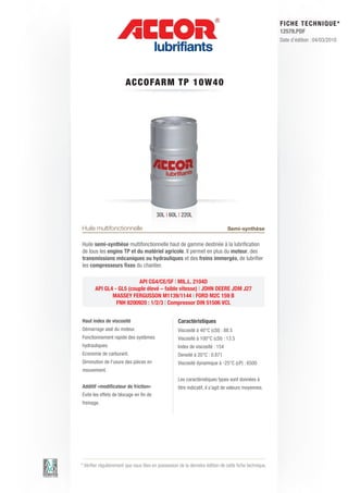 FI CHE TECHNIQUE*
                                                                                                        12578.PDF
                                                                                                        Date d’édition : 04/03/2010




                        A CCOFARM T P 1 0 W 4 0




                                         30L | 60L | 220L

Huile multifonctionnelle                                                       Semi-synthèse

Huile semi-synthèse multifonctionnelle haut de gamme destinée à la lubrification
de tous les engins TP et du matériel agricole. Il permet en plus du moteur, des
transmissions mécaniques ou hydrauliques et des freins immergés, de lubrifier
les compresseurs fixes du chantier.

                         API CG4/CE/SF | MIL.L. 2104D
       API GL4 - GL5 (couple élevé – faible vitesse) | JOHN DEERE JDM J27
              MASSEY FERGUSSON M1139/1144 | FORD M2C 159 B
                FNH 8200920 : 1/2/3 | Compressor DIN 51506 VCL


Haut index de viscosité                             Caractéristiques
Démarrage aisé du moteur.                           Viscosité à 40°C (cSt) : 88.5
Fonctionnement rapide des systèmes                  Viscosité à 100°C (cSt) : 13.5
hydrauliques.                                       Index de viscosité : 154
Economie de carburant.                              Densité à 20°C : 0.871
Diminution de l’usure des pièces en                 Viscosité dynamique à -25°C (cP) : 6500
mouvement.
                                                    Les caractéristiques types sont données à
Additif «modificateur de friction»                  titre indicatif, il s’agit de valeurs moyennes.
Evite les effets de blocage en fin de
freinage.




* Vérifier régulièrement que vous êtes en possession de la dernière édition de cette fiche technique.
 