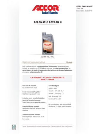 FI CHE TECHNIQUE*
                                                                                                        12581.PDF
                                                                                                        Date d’édition : 04/03/2010




                        ACCO M AT IC DE XRON II




                                        2L | 30L | 60L | 220L


Huile transmission automatique                                                           Minérale

Huile minérale destinée aux transmissions automatiques des véhicules pour
lesquels un fluide de type DEXRON II est préconisé : les directions assistées, les
convertisseurs de couple, les suspensions des systèmes de relevages hydrauliques
et certaines boîtes manuelles ZF.


                 G.M. DEXRON II D | ALLISON C4 | CATERPILLAR T O2
                                MB 236.7 | DENISON


Haut index de viscosité                              Caractéristiques
Bon fonctionnement à froid.                          Couleur : rouge
                                                     Viscosité à 40°C (cSt) : 36.7
Grande résistance à l’oxydation
Stabilité chimique dans le temps.                    Viscosité à 100°C (cSt) : 7.2
                                                     Index de viscosité : 168
Protection contre la rouille, les dépôts,
                                                     Densité à 20°C : 0.869
l’usure, la formation de mousse
Prévient l’obstruction des canaux d’alimentations.
                                                     Les caractéristiques types sont données à
Propriété «extrême pression»                         titre indicatif, il s’agit de valeurs moyennes.
Allongement de la durée de vie des boîtes
de vitesse.

Très bonne propriété de friction
Evite les patinages et les à-coups lors de
l’embrayage.




* Vérifier régulièrement que vous êtes en possession de la dernière édition de cette fiche technique.
 