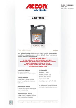 FI CHE TECHNIQUE*
                                                                                                        12582.PDF
                                                                                                        Date d’édition : 04/03/2010




                                    AC C OT RAN S




                                      5L | 30L | 60L | 220L


Huile multifonctionnelle                                                                Minérale

Huile multifonctionnelle destinée à la lubrification de toutes les parties en mou-
vement hors moteurs des tracteurs modernes : boîte de vitesse, prise de force,
système hydraulique, freins immergés.
                       ISO VG 68 | SAE 10W30 | API GL4
           JI CASE : MS 1206 - MS 1207 | JOHN DEERE : JDM J20C/D
      FORD NEW HOLLAND : M2C 134 A/B/C/D, M2C 86 B/C, FNHA 2C 201.00
                MASSEY FERGUSSON : M1135 / M1143 / M1145
            ZF TE-ML 03F/05F | CNH MAT 3525 | VOLVO VCE-WB 101
                      CATERPILLAR T02 | ALLISON C3/C4


Très bon index de viscisité                         Caractéristiques
Démarrage à froid facilité.                         Densité à 20°C : 0.885
Sécurité de fonctionnement à haute température.
                                                    Viscosité à 40°C (cSt) : 62.0
                                                    Viscosité à 100°C (cSt) : 10.0
Propriété antimousse
Evite les pertes d’huile, les avaries de            Index de viscosité : 150
pignons et la cavitation dans les pompes            Viscosité dynamique à -25°C (cP) : 6800
hydrauliques.

                                                    Les caractéristiques types sont données à
Additif «extrême pression»
                                                    titre indicatif, il s’agit de valeurs moyennes.
Protection contre les micro-soudures et les
arrachements de métal.


Très bonne propriété de friction
Evite les effets de blocage en fin de freinage
et les à-coups lors de l’embrayage.



* Vérifier régulièrement que vous êtes en possession de la dernière édition de cette fiche technique.
 